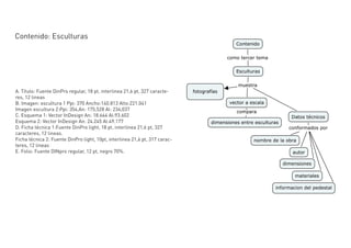 Contenido: Esculturas




A. Título: Fuente DinPro regular, 18 pt, interlinea 21,6 pt, 327 caracte-
res, 12 lineas
B. Imagen: escultura 1 Ppi: 370 Ancho:140.813 Alto:221.041
Imagen escultura 2:Ppi: 354,An: 175,528 Al: 234,037
C. Esquema 1: Vector InDesign An: 18.664 Al:93.602
Esquema 2: Vector InDesign An: 24.245 Al:49.177
D. Ficha técnica 1:Fuente DinPro light, 18 pt, interlinea 21,6 pt, 327
caracteres, 12 lineas.
Ficha técnica 2: Fuente DinPro light, 10pt, interlinea 21,6 pt, 317 carac-
teres, 12 lineas
E. Folio: Fuente DINpro regular, 12 pt, negro 70%.
 