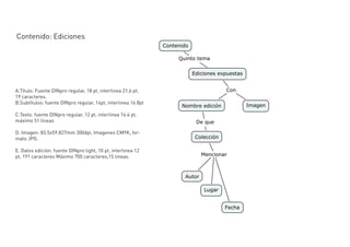 Contenido: Ediciones




A.Título: Fuente DINpro regular, 18 pt, interlinea 21,6 pt,
19 caracteres.
B.Subtítulos: fuente DINpro regular, 14pt, interlinea 16.8pt

C.Texto: fuente DINpro regular, 12 pt, interlinea 14.4 pt,
máximo 51 líneas

D. Imagen: 83.5x59.827mm 300dpi, Imagenes CMYK, for-
mato JPG.

E. Datos edición: fuente DINpro light, 10 pt, interlinea 12
pt, 191 caracteres Máximo 700 caracteres,15 lineas.
 