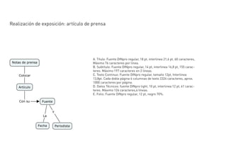 Realización de exposición: artículo de prensa




                                       A. Título: Fuente DINpro regular, 18 pt, interlinea 21,6 pt, 60 caracteres,
                                       Máximo 76 caracteres por línea.
                                       B. Subtítulo: Fuente DINpro regular, 14 pt, interlinea 16,8 pt, 155 carac-
                                       teres. Máximo 197 caracteres en 2 líneas.
                                       C. Texto Continuo: Fuente DINpro regular, tamaño 12pt, Interlinea
                                       13,8pt. Cada doble página 4 columnas de texto 2324 caracteres, aprox.
                                       1000 caracteres por página.
                                       D. Datos Técnicos: fuente DINpro light, 10 pt, interlinea 12 pt, 61 carac-
                                       teres. Máximo 126 caracteres,4 líneas.
                                       E. Folio: Fuente DINpro regular, 12 pt, negro 70%.
 