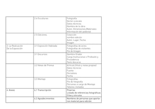 2.4 Esculturas            Fotografía
                                              Vector a escala
                                              Datos técnicos:
                                              Nombre de la obra
                                              Autor, Dimensiones,Materiales
                                              Información del pedestal
                    2.5 Ediciones             Colección
                                              nombre edición
                                              Autor, Lugar, Fecha
                                              Imagen
3. La Realización   3.1 Exposición Habitada   Fotografías de actos
De la Exposición                              Fotografías de visitantes
                                              Pie de Imagen
                    3.1 Discursos             Nombre Orador
                                              Cargo Institucional o Profesión y
                                              Procedencia
                                              Texto discurso
                    3.2 Notas de Prensa       Artículo (título y notas propias)
                                              Datos técnicos:
                                              Fuente
                                              Periodista
                                              Fecha
                    3.3 Montaje               Fotografías
                                              Pie de fotografía
                                              Personas a cargo de Montaje
                                              Talleres invitados
4. Anexo            4.1 Transcripción         Pizarras
                                              Listado de referencias fotográficas
                                              Citas y vínculos
                    4.2 Agradecimientos       Nombres de personas que aporta-
                                              ron material para edición
 