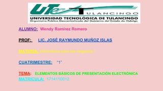 ALUMNO: Wendy Ramirez Romero 
PROF: LIC. JOSÉ RAYMUNDO MUÑOZ ISLAS 
MATERIA: Informática para los negocios i 
CUATRIMESTRE: “1” 
TEMA: ELEMENTOS BÁSICOS DE PRESENTACIÓN ELECTRÓNICA 
MATRICULA: 1714110012 
 