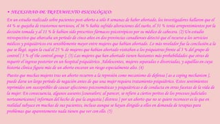 • NECESIDAD DE TRATAMIENTO PSICOLÓGICO: 
En un estudio realizado sobre pacientes post-aborto a sólo 8 semanas de haber abortado, los investigadores hallaron que el 
44 % se quejaba de trastornos nerviosos, el 36 % había sufrido alteraciones del sueño, el 31 % tenía arrepentimientos por la 
decisión tomada y al 11 % le habían sido prescritos fármacos psicotrópicos por su médico de cabecera. (2) Un estudio 
retrospectivo que abarcaba un período de cinco años en dos provincias canadienses detectó que el recurso a los servicios 
médicos y psiquiátricos era sensiblemente mayor entre mujeres que habían abortado. Lo más revelador fue la conclusión a la 
que se llegó, según la cual el 25 % de mujeres que habían abortado visitaban a los psiquiatras frente al 3 % del grupo de 
control [ 3 % of the control group ]. (3) Las mujeres que han abortado tienen bastantes más probabilidades que otras de 
requerir el ingreso posterior en un hospital psiquiátrico. Adolescentes, mujeres separadas o divorciadas, y aquéllas en cuya 
historia clínica figura más de un aborto encaran un riesgo especialmente alto. (4) 
Puesto que muchas mujeres tras un aborto recurren a la represión como mecanismo de defensa [ as a coping mechanism ], 
puede darse un largo período de negación antes de que una mujer requiera tratamiento psiquiátrico. Estos sentimientos 
reprimidos son susceptibles de causar afecciones psicosomáticas y psiquiátricas o de conducta en otras facetas de la vida de 
la mujer. En consecuencia, algunos asesores [counselors; al parecer, se refiere a ciertos peritos de los procesos judiciales 
norteamericanos] informan del hecho de que la angustia [ distress ] por un aborto que no se quiere reconocer es lo que en 
realidad subyace en muchas de sus pacientes, incluso aunque se hayan dirigido a ellos en demanda de terapias para 
problemas que aparentemente nada tienen que ver con ello. (5) 
 