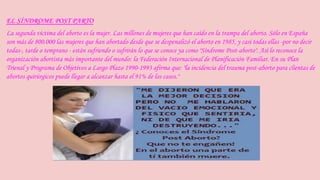 EL SÍNDROME POST PARTO 
La segunda víctima del aborto es la mujer. Las millones de mujeres que han caído en la trampa del aborto. Sólo en España 
son más de 800.000 las mujeres que han abortado desde que se despenalizó el aborto en 1985, y casi todas ellas -por no decir 
todas-, tarde o temprano - están sufriendo o sufrirán lo que se conoce ya como "Síndrome Post-aborto". Así lo reconoce la 
organización abortista más importante del mundo: la Federación Internacional de Planificación Familiar. En su Plan 
Trienal y Programa de Objetivos a Largo Plazo 1990-1993 afirma que: "la incidencia del trauma post-aborto para clientas de 
abortos quirúrgicos puede llegar a alcanzar hasta el 91% de los casos." 
 