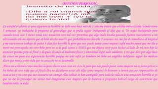 OPINIÓN PERSONAL. 
La verdad el aborto es una experiencia horrible yo tube uno hace más de 1 año,me entere que estaba embarazada cuando tenia 
5 semanas, yo trabajaba le pregunte al ginecologo que si podía seguir trabajando el dijo que si. Yo seguí trabajando pero 
cuando tenia casi 3 meses tenia una sensacion rara tal vez presentía que algo malo estaba pasando fuimos nuevamente a un 
ultrasonido ahi me dijeron que el bebé estaba muerto que probablemente llevaba 2 semanas asi, me fui de inmediato al hospital 
y me tuvieron en trabajo de parto 3 días fue horrible lo peor que nos puede pasar como mujeres sufrí mucho pensé que me iba a 
morir me preocupaba mi otro bebe pero no se le pedi tanto a DIOS que me dejara vivir para luchar al lado de mi otro hijo la 
atencion pesima pero al final y después de todo el maltrato físico y emocional logre salir adelante. Creo que dios por algo hace 
las cosas me puso esa experiencia horrible porque no solo sufrí yo tambien mi bebe un angelito indefenso segun los medicos 
dicen que nunca tuvo vida que su corazón no se desarrolló. 
Ahora no entiendo como muchas mujeres hacen una cosa así si es lo peor que nos puede pasar como mujeres no es justo privar a 
los bebés de una vida que al final ellos no decidieron estar ahí ellas como mujeres lo hicieron y tienen que ser responsables de 
susa actos y no creo que sea necesario un castigo ellas solitas se han castigado para toda la vida es una sensación horrible si yo 
que no me lo provoque me siento mal imaginense esas mujeres que lo hicieron a proposito todo el cargo de conciencia que 
tendrán toda su vida. 
 