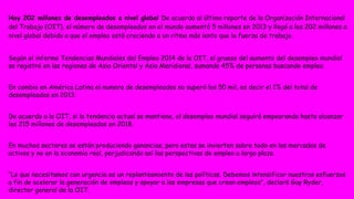 Hay 202 millones de desempleados a nivel global De acuerdo al último reporte de la Organización Internacional 
del Trabajo (OIT), el número de desempleados en el mundo aumentó 5 millones en 2013 y llegó a los 202 millones a 
nivel global debido a que el empleo está creciendo a un ritmo más lento que la fuerza de trabajo. 
Según el informe Tendencias Mundiales del Empleo 2014 de la OIT, el grueso del aumento del desempleo mundial 
se registró en las regiones de Asia Oriental y Asia Meridional, sumando 45% de personas buscando empleo. 
En cambio en América Latina el numero de desempleados no superó los 50 mil, es decir el 1% del total de 
desempleados en 2013. 
De acuerdo a la OIT, si la tendencia actual se mantiene, el desempleo mundial seguirá empeorando hasta alcanzar 
los 215 millones de desempleados en 2018. 
En muchos sectores se están produciendo ganancias, pero estas se invierten sobre todo en los mercados de 
activos y no en la economía real, perjudicando así las perspectivas de empleo a largo plazo. 
“Lo que necesitamos con urgencia es un replanteamiento de las políticas. Debemos intensificar nuestros esfuerzos 
a fin de acelerar la generación de empleos y apoyar a las empresas que crean empleos”, declaró Guy Ryder, 
director general de la OIT. 
 