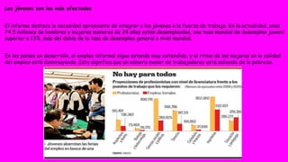 Los jóvenes son los más afectados 
El informe destaca la necesidad apremiante de integrar a los jóvenes a la fuerza de trabajo. En la actualidad, unos 
74.5 millones de hombres y mujeres menores de 24 años están desempleados, una tasa mundial de desempleo juvenil 
superior a 13%, más del doble de la tasa de desempleo general a nivel mundial. 
En los países en desarrollo, el empleo informal sigue estando muy extendido, y el ritmo de las mejoras en la calidad 
del empleo está disminuyendo. Esto significa que un número menor de trabajadores está saliendo de la pobreza. 
 