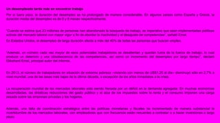 Un desempleado tarda más en encontrar trabajo 
Por si fuera poco, la duración del desempleo se ha prolongado de manera considerable. En algunos países como España y Grecia, la 
duración media del desempleo es de 9 y 8 meses respectivamente. 
“Cuando se estima que 23 millones de personas han abandonado la búsqueda de trabajo, es imperativo que sean implementadas políticas 
activas del mercado laboral con mayor vigor a fin de abordar la inactividad y el desajuste de competencias”, señaló Ernst. 
En Estados Unidos, el desempleo de larga duración afecta a más del 40% de todas las personas que buscan empleo. 
“Además, un número cada vez mayor de esos potenciales trabajadores se desalientan y quedan fuera de la fuerza de trabajo, lo cual 
produce un deterioro y una obsolescencia de las competencias, así como un incremento del desempleo por largo tiempo”, declaró 
Ekkehard Ernst, principal autor del informe. 
En 2013, el número de trabajadores en situación de extrema pobreza –viviendo con menos de US$1,25 al día– disminuyó sólo en 2,7% a 
nivel mundial, una de las tasas más bajas de la última década, a excepción de los años inmediatos a la crisis. 
La recuperación mundial de los mercados laborales está siendo frenada por un déficit en la demanda agregada. En muchas economías 
desarrolladas, las drásticas reducciones del gasto público y el alza de los impuestos sobre la renta y el consumo imponen una carga 
pesada sobre las empresas privadas y los hogares. 
Además, una falta de coordinación estratégica entre las políticas monetarias y fiscales ha incrementado de manera substancial la 
incertidumbre de los mercados laborales, con empleadores que con frecuencia están renuentes a contratar o a hacer inversiones a largo 
plazo. 
 