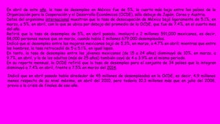 En abril de este año, la tasa de desempleo en México fue de 5%, la cuarta más baja entre los países de la 
Organización para la Cooperación y el Desarrollo Económicos (OCDE), sólo debajo de Japón, Corea y Austria. 
Datos del organismo internacional muestran que la tasa de desocupación de México bajó ligeramente de 5.1%, en 
marzo, a 5%, en abril, con lo que se ubica por debajo del promedio de la OCDE, que fue de 7.4%, en el cuarto mes 
del año. 
Refirió que la tasa de desempleo de 5%, en abril pasado, involucró a 2 millones 591,000 mexicanos, es decir, 
88,000 personas menos que en marzo, cuando había 2 millones 679,000 desempleados. 
Indicó que el desempleo entre las mujeres mexicanas bajó de 5.3%, en marzo, a 4.7% en abril; mientras que entre 
los hombres, la tasa retrocedió de 5 a 5.1%, en igual lapso. 
En tanto, la tasa de desempleo entre los jóvenes mexicanos (de 15 a 24 años) disminuyó de 10%, en marzo, a 
9.7%, en abril, y la de los adultos (más de 25 años) también cayó de 4 a 3.9% en el mismo periodo. 
En su reporte mensual, la OCDE refirió que la tasa de desempleo para el conjunto de 34 países que la integran 
disminuyó a 7.4% en abril, frente a 7.5% en marzo del 2014. 
Indicó que en abril pasado había alrededor de 45 millones de desempleados en la OCDE, es decir, 4.9 millones 
menos respecto de su nivel máximo, en abril del 2010, pero todavía 10.3 millones más que en julio del 2008, 
previo a la crisis de finales de ese año. 
 