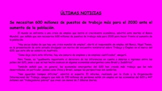 ÚLTIMAS NOTICIAS 
Se necesitan 600 millones de puestos de trabajo más para el 2030 ante el 
aumento de la población. 
El mundo se enfrenta a una crisis de empleo que lastra el crecimiento económico, advirtió este martes el Banco 
Mundial, que señala que son necesarios 600 millones de puestos de trabajo más para 2030 para hacer frente al aumento de 
la población. 
“Hay pocas dudas de que hay una crisis mundial de empleo”, alertó el responsable de empleo del Banco, Nigel Twose, 
en la presentación de este estudio divulgado con motivo del encuentro ministerial sobre Trabajo y Empleo en el marco del 
G20, que este año se celebra en Australia. 
“Como deja claro este informe, hay una penuria de empleos y de empleos cualificados”, aseguró. 
Para Twose, es “igualmente inquietante el deterioro de las diferencias en cuanto a salarios e ingresos entre los 
países del G20, pese a que se han hecho avances en algunas economías emergentes como Brasil y Sudáfrica”. 
También señaló que, en general, las economías emergentes del G20 han creado más trabajo que las más 
desarrolladas, en particular, países como China y Brasil, aunque las perspectivas son sombrías. 
“Nos aguardan tiempos difíciles”, advirtió el experto. El informe, realizado por la Ocde y la Organización 
Internacional del Trabajo, asegura que más de 100 millones de personas están sin empleo en las economías del G20 y 447 
millones son “trabajadores pobres” que viven con menos de 2 dólares diarios. 
 