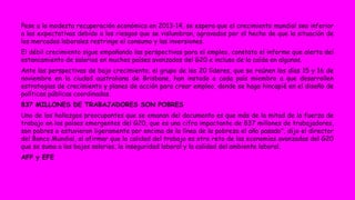 Pese a la modesta recuperación económica en 2013-14, se espera que el crecimiento mundial sea inferior 
a las expectativas debido a los riesgos que se vislumbran, agravados por el hecho de que la situación de 
los mercados laborales restringe el consumo y las inversiones. 
El débil crecimiento sigue empañando las perspectivas para el empleo, constata el informe que alerta del 
estancamiento de salarios en muchos países avanzados del G20 e incluso de la caída en algunos. 
Ante las perspectivas de bajo crecimiento, el grupo de los 20 líderes, que se reúnen los días 15 y 16 de 
noviembre en la ciudad australiana de Brisbane, han instado a cada país miembro a que desarrollen 
estrategias de crecimiento y planes de acción para crear empleo, donde se haga hincapié en el diseño de 
políticas públicas coordinadas. 
837 MILLONES DE TRABAJADORES SON POBRES 
Uno de los hallazgos preocupantes que se emanan del documento es que más de la mitad de la fuerza de 
trabajo en los países emergentes del G20, que es una cifra impactante de 837 millones de trabajadores, 
son pobres o estuvieron ligeramente por encima de la línea de la pobreza el año pasado", dijo el director 
del Banco Mundial, al afirmar que la calidad del trabajo es otro reto de las economías avanzadas del G20 
que se suma a los bajos salarios, la inseguridad laboral y la calidad del ambiente laboral. 
AFP y EFE 
 