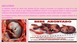 ¿Qué es el Aborto? 
La Medicina entiende por aborto toda expulsión del feto, natural o provocada, en el período no viable de su vida 
intrauterino, es decir, cuando no tiene ninguna posibilidad de sobrevivir. Si esa expulsión del feto se realiza en período 
viable pero antes del término del embarazo, se denomina parto prematuro, tanto si el feto sobrevive como si muere. 
En el lenguaje corriente, aborto es la muerte del feto por su expulsión, natural o provocada, en cualquier momento de su 
vida intrauterino 
 