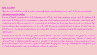 Tipos de Aborto 
El asesinato de un bebé no nacido se produce, además de algunos métodos domésticos, a través de los siguientes métodos: 
- Por envenenamiento salino 
Se extrae el líquido amniótico dentro de la bolsa que proteje al bebé. Se introduce una larga aguja a través del abdómen de la 
madre, hasta la bolsa amniótica y se inyecta en su lugar una solución salina concentrada. El bebé ingiere esta solución que le 
producirá la muerte 12 horas más tarde por envenenamiento, deshidratación, hemorragia del cerebro y de otros órganos. Esta 
solución salina produce quemaduras graves en la piel del bebé. Unas horas más tarde, la madre comienza "el parto" y da a luz 
un bebé muerto o moribundo, muchas veces en movimiento.Este método se utiliza después de las 16 semanas de embarazo. 
- Por Succión 
Se inserta en el útero un tubo hueco que tiene un borde afilado. Una fuerte succión (28 veces más fuerte que la de una 
aspiradora casera) despedaza el cuerpo del bebé que se está desarrollando, así como la placenta y absorbe "el producto del 
embarazo" (osea, el bebé), depositándolo después en un balde. El abortista introduce luego una pinza para extraer el cráneo, 
que suele no salir por el tubo de succión. Algunas veces las partes más pequeñas del cuerpo del bebé pueden identificarse. Casi 
el 95% de los abortos en los países desarrollados se realizan de esta forma 
 