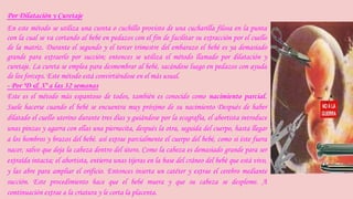 Por Dilatación y Curetaje 
En este método se utiliza una cureta o cuchillo provisto de una cucharilla filosa en la punta 
con la cual se va cortando al bebé en pedazos con el fin de facilitar su extracción por el cuello 
de la matriz. Durante el segundo y el tercer trimestre del embarazo el bebé es ya demasiado 
grande para extraerlo por succión; entonces se utiliza el método llamado por dilatación y 
curetaje. La cureta se emplea para desmembrar al bebé, sacándose luego en pedazos con ayuda 
de los forceps. Este método está convirtiéndose en el más usual. 
- Por "D & X" a las 32 semanas 
Este es el método más espantoso de todos, también es conocido como nacimiento parcial. 
Suele hacerse cuando el bebé se encuentra muy próximo de su nacimiento Después de haber 
dilatado el cuello uterino durante tres días y guiándose por la ecografía, el abortista introduce 
unas pinzas y agarra con ellas una piernecita, después la otra, seguida del cuerpo, hasta llegar 
a los hombros y brazos del bebé. así extrae parcialmente el cuerpo del bebé, como si éste fuera 
nacer, salvo que deja la cabeza dentro del útero. Como la cabeza es demasiado grande para ser 
extraída intacta; el abortista, entierra unas tijeras en la base del cráneo del bebé que está vivo, 
y las abre para ampliar el orificio. Entonces inserta un catéter y extrae el cerebro mediante 
succión. Este procedimiento hace que el bebé muera y que su cabeza se desplome. A 
continuación extrae a la criatura y le corta la placenta. 
 