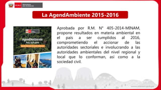 Aprobada por R.M. N° 405-2014-MINAM,
propone resultados en materia ambiental en
el país a ser cumplidos al 2016,
comprometiendo el accionar de las
autoridades sectoriales e involucrando a las
autoridades ambientales del nivel regional y
local que lo conforman, así como a la
sociedad civil.
La AgendAmbiente 2015-2016
 