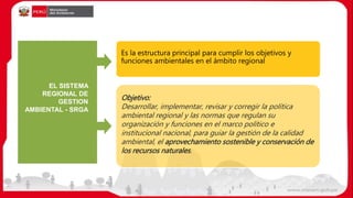 EL SISTEMA
REGIONAL DE
GESTION
AMBIENTAL - SRGA
Es la estructura principal para cumplir los objetivos y
funciones ambientales en el ámbito regional
Objetivo:
Desarrollar, implementar, revisar y corregir la política
ambiental regional y las normas que regulan su
organización y funciones en el marco político e
institucional nacional, para guiar la gestión de la calidad
ambiental, el aprovechamiento sostenible y conservación de
los recursos naturales.
 