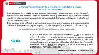 Toda persona tiene el derecho a acceder adecuada y oportunamente a la información
pública sobre las políticas, normas, medidas, obras y actividades que pudieran afectar,
directa o indirectamente, el ambiente, sin necesidad de invocar justificación o interés que
motive tal requerimiento.
Toda persona está obligada a proporcionar adecuada y oportunamente a las autoridades
la información que éstas requieran para una efectiva gestión ambiental, conforme a Ley.
Ley General del Ambiente: Ley 28611 Artículo II Del derecho de acceso a la información
El manejo y administración de la información es sectorial o privada
pero el acceso es universal
La Autoridad Ambiental Nacional administra el SINIA. A su solicitud,
o de conformidad con lo establecido en las normas legales vigentes,
las instituciones públicas generadoras de información, de nivel
nacional, regional y local, están obligadas a brindarle la información
relevante para el SINIA, sin perjuicio de la información que está
protegida por normas especiales.
Ley General del Ambiente: Ley 28611 Artículo 35.2
19
 