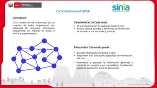 Como funciona el SINIA
• Solicitar información específica al otro.
• Responder a las solicitudes específicas de información
del otro.
Intercambio: Cada nodo puede …
• Es una organización de cualquier sector o nivel.
• Acopia, genera, procesa y administra la información
de acuerdo a sus funciones y políticas.
• Sistematizar y procesar la información generada o
solicitada de acuerdo a sus necesidades (fiscalización,
vigilancia, evaluación, toma de decisiones).
Concepción:
Características de Cada nodo:Es un modelo de red conformado por un
conjunto de nodos (organismos) con
capacidad de comunicar información
mutuamente sin importar el sector o
nivel a que pertenezcan.
21
 