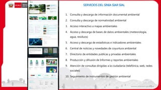 SERVICIOS DEL SINIA SIAR SIAL
28
1. Consulta y descarga de información documental ambiental
2. Consulta y descarga de normatividad ambiental
3. Acceso interactivo a mapas ambientales
4. Acceso y descarga de bases de datos ambientales (meteorología,
agua, residuos)
5. Acceso y descarga de estadísticas e indicadores ambientales
6. Central de noticias y novedades de coyuntura ambiental
7. Directorio de entidades publicas y privadas ambientales
8. Producción y difusión de Informes y reportes ambientales
9. Atención de consultas dirigidas a la ciudadanía (telefónica, web, redes
sociales)
10. Seguimiento de instrumentos de gestión ambiental
 