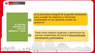 EL SISTEMA
NACIONAL DE
GESTION
AMBIENTAL - SNGA
Es la estructura integral de la gestión ambiental
para cumplir los objetivos y funciones
ambientales en los distintos niveles de
gobierno
Tiene como objetivo organizar y administrar los
asuntos ambientales de manera descentralizada,
transectorial y participativa
 