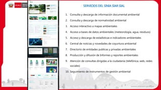 1. Consulta y descarga de información documental ambiental
2. Consulta y descarga de normatividad ambiental
3. Acceso interactivo a mapas ambientales
4. Acceso a bases de datos ambientales (meteorología, agua, residuos)
5. Acceso y descarga de estadísticas e indicadores ambientales
6. Central de noticias y novedades de coyuntura ambiental
7. Directorio de entidades publicas y privadas ambientales
8. Producción y difusión de Informes y reportes ambientales
9. Atención de consultas dirigidas a la ciudadanía (telefónica, web, redes
sociales)
10. Seguimiento de instrumentos de gestión ambiental
SERVICIOS DEL SINIA SIAR SIAL
37
 