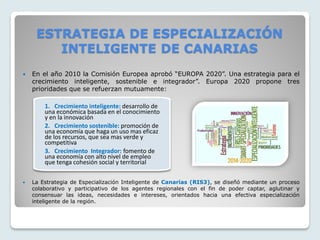  En el año 2010 la Comisión Europea aprobó “EUROPA 2020”. Una estrategia para el
crecimiento inteligente, sostenible e integrador”. Europa 2020 propone tres
prioridades que se refuerzan mutuamente:
 La Estrategia de Especialización Inteligente de Canarias (RIS3), se diseñó mediante un proceso
colaborativo y participativo de los agentes regionales con el fin de poder captar, aglutinar y
consensuar las ideas, necesidades e intereses, orientados hacia una efectiva especialización
inteligente de la región.
1. Crecimiento inteligente: desarrollo de
una económica basada en el conocimiento
y en la innovación
2. Crecimiento sostenible: promoción de
una economía que haga un uso mas eficaz
de los recursos, que sea mas verde y
competitiva
3. Crecimiento Integrador: fomento de
una economía con alto nivel de empleo
que tenga cohesión social y territorial
ESTRATEGIA DE ESPECIALIZACIÓN
INTELIGENTE DE CANARIAS
 