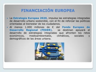 FINANCIACIÓN EUROPEA
 La Estrategia Europea 2020, impulsa las estrategias integradas
de desarrollo urbano sostenible, con el fin de reforzar las políticas
orientadas al bienestar de los ciudadanos.
 Al menos 1.000 millones de € del Fondo Europeo de
Desarrollo Regional (FEDER), se destinan apoyará el
desarrollo de estrategias integradas que afronten los retos
económicos, medioambientales, climáticos, sociales y
demográficos de las áreas urbana.
 