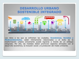 DESARROLLO URBANO
SOSTENIBLE INTEGRADO
Los retos a los que se enfrentan las ciudades, Económicos, Sociales y
Medioambientales, están íntimamente relacionados y el éxito de la
trasformación urbana únicamente puede lograrse a través de un enfoque
integrado. Por ello, las medidas deben promover aspectos alineados con el
desarrollo económico, la inclusión social y la protección del medio ambiente.
 