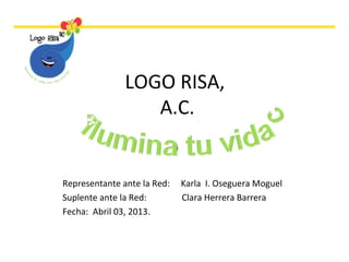 LOGO RISA,
A.C.
)
Representante ante la Red: Karla I. Oseguera Moguel
Suplente ante la Red: Clara Herrera Barrera
Fecha: Abril 03, 2013.
 