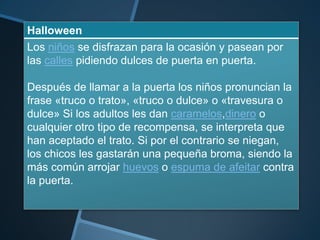 Halloween
Los niños se disfrazan para la ocasión y pasean por
las calles pidiendo dulces de puerta en puerta.

Después de llamar a la puerta los niños pronuncian la
frase «truco o trato», «truco o dulce» o «travesura o
dulce» Si los adultos les dan caramelos,dinero o
cualquier otro tipo de recompensa, se interpreta que
han aceptado el trato. Si por el contrario se niegan,
los chicos les gastarán una pequeña broma, siendo la
más común arrojar huevos o espuma de afeitar contra
la puerta.
 