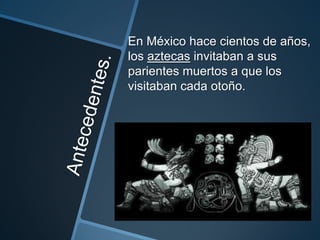 En México hace cientos de años,
los aztecas invitaban a sus
parientes muertos a que los
visitaban cada otoño.
 