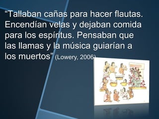 “Tallaban cañas para hacer flautas.
Encendían velas y dejaban comida
para los espíritus. Pensaban que
las llamas y la música guiarían a
los muertos” (Lowery, 2006).
 