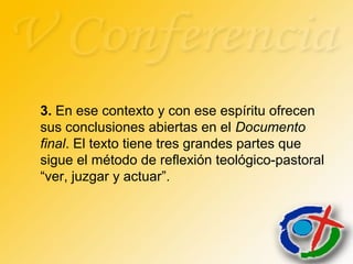 3. En ese contexto y con ese espíritu ofrecen
sus conclusiones abiertas en el Documento
final. El texto tiene tres grandes partes que
sigue el método de reflexión teológico-pastoral
“ver, juzgar y actuar”.
 