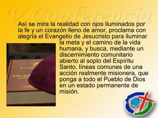 Así se mira la realidad con ojos iluminados por
la fe y un corazón lleno de amor, proclama con
alegría el Evangelio de Jesucristo para iluminar
la meta y el camino de la vida
humana, y busca, mediante un
discernimiento comunitario
abierto al soplo del Espíritu
Santo, líneas comunes de una
acción realmente misionera, que
ponga a todo el Pueblo de Dios
en un estado permanente de
misión.
 