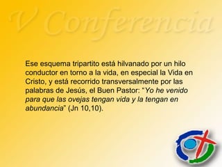 Ese esquema tripartito está hilvanado por un hilo
conductor en torno a la vida, en especial la Vida en
Cristo, y está recorrido transversalmente por las
palabras de Jesús, el Buen Pastor: “Yo he venido
para que las ovejas tengan vida y la tengan en
abundancia” (Jn 10,10).
 