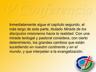 Inmediatamente sigue el capítulo segundo, el
más largo de esta parte, titulado Mirada de los
discípulos misioneros hacia la realidad. Con una
mirada teologal y pastoral considera, con cierto
detenimiento, los grandes cambios que están
sucediendo en nuestro continente y en el
mundo, y que interpelan a la evangelización.
 