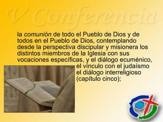 la comunión de todo el Pueblo de Dios y de
todos en el Pueblo de Dios, contemplando
desde la perspectiva discipular y misionera los
distintos miembros de la Iglesia con sus
vocaciones específicas, y el diálogo ecuménico,
el vínculo con el judaísmo
el diálogo interreligioso
(capítulo cinco);
 