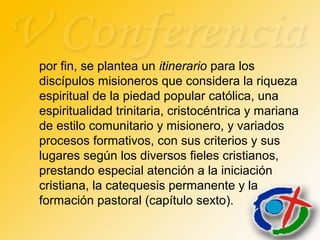 por fin, se plantea un itinerario para los
discípulos misioneros que considera la riqueza
espiritual de la piedad popular católica, una
espiritualidad trinitaria, cristocéntrica y mariana
de estilo comunitario y misionero, y variados
procesos formativos, con sus criterios y sus
lugares según los diversos fieles cristianos,
prestando especial atención a la iniciación
cristiana, la catequesis permanente y la
formación pastoral (capítulo sexto).
 