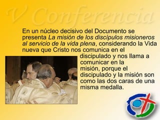 En un núcleo decisivo del Documento se
presenta La misión de los discípulos misioneros
al servicio de la vida plena, considerando la Vida
nueva que Cristo nos comunica en el
discipulado y nos llama a
comunicar en la
misión, porque el
discipulado y la misión son
como las dos caras de una
misma medalla.
 