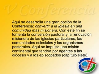 Aquí se desarrolla una gran opción de la
Conferencia: convertir a la Iglesia en una
comunidad más misionera. Con este fin se
fomenta la conversión pastoral y la renovación
misionera de las iglesias particulares, las
comunidades eclesiales y los organismos
pastorales. Aquí se impulsa una misión
continental que tendría por agentes a las
diócesis y a los episcopados (capítulo siete).
 