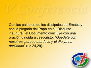 Con las palabras de los discípulos de Emaús y
con la plegaria del Papa en su Discurso
inaugural, el Documento concluye con una
oración dirigida a Jesucristo: “Quédate con
nosotros, porque atardece y el día ya ha
declinado” (Lc 24,29).
 
