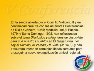 En la senda abierta por el Concilio Vaticano II y en
continuidad creativa con las anteriores Conferencias
de Río de Janeiro, 1955; Medellín, 1968; Puebla,
1979; y Santo Domingo, 1992, han reflexionado
sobre el tema Discípulos y misioneros de Jesucristo
para que nuestros pueblos en Él tengan vida. ‘Yo
soy el Camino, la Verdad y la Vida’ (Jn 14,6), y han
procurado trazar en comunión líneas comunes para
proseguir la nueva evangelización a nivel regional.
 