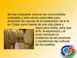 Se han propuesto renovar las comunidades
eclesiales y estructuras pastorales para
encontrar los cauces de la transmisión de la fe
en Cristo como fuente de una vida plena y
digna para todos, para que
la fe, la esperanza y el
amor renueven la
existencia de las personas
y transformen las culturas
de los pueblos.
 