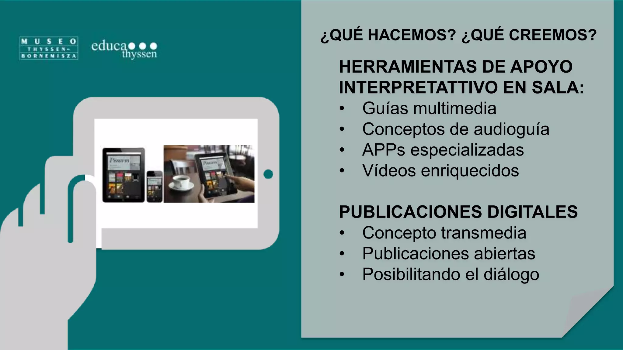 ¿QUÉ HACEMOS? ¿QUÉ CREEMOS? 
HERRAMIENTAS DE APOYO 
INTERPRETATTIVO EN SALA: 
• Guías multimedia 
• Conceptos de audioguía 
• APPs especializadas 
• Vídeos enriquecidos 
PUBLICACIONES DIGITALES 
• Concepto transmedia 
• Publicaciones abiertas 
• Posibilitando el diálogo 
 