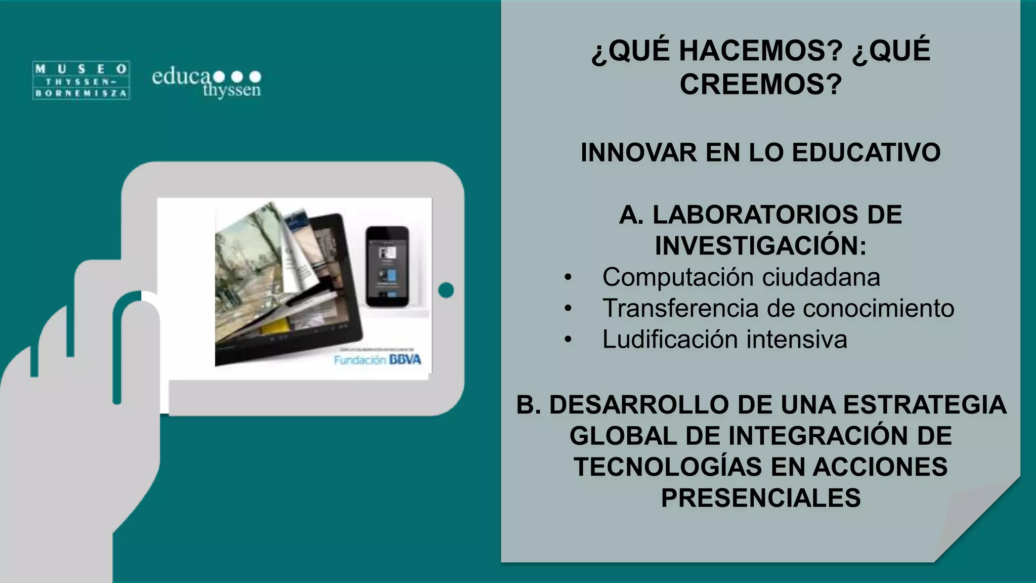 ¿QUÉ HACEMOS? ¿QUÉ 
CREEMOS? 
INNOVAR EN LO EDUCATIVO 
A. LABORATORIOS DE 
INVESTIGACIÓN: 
• Computación ciudadana 
• Transferencia de conocimiento 
• Ludificación intensiva 
B. DESARROLLO DE UNA ESTRATEGIA 
GLOBAL DE INTEGRACIÓN DE 
TECNOLOGÍAS EN ACCIONES 
PRESENCIALES 
 