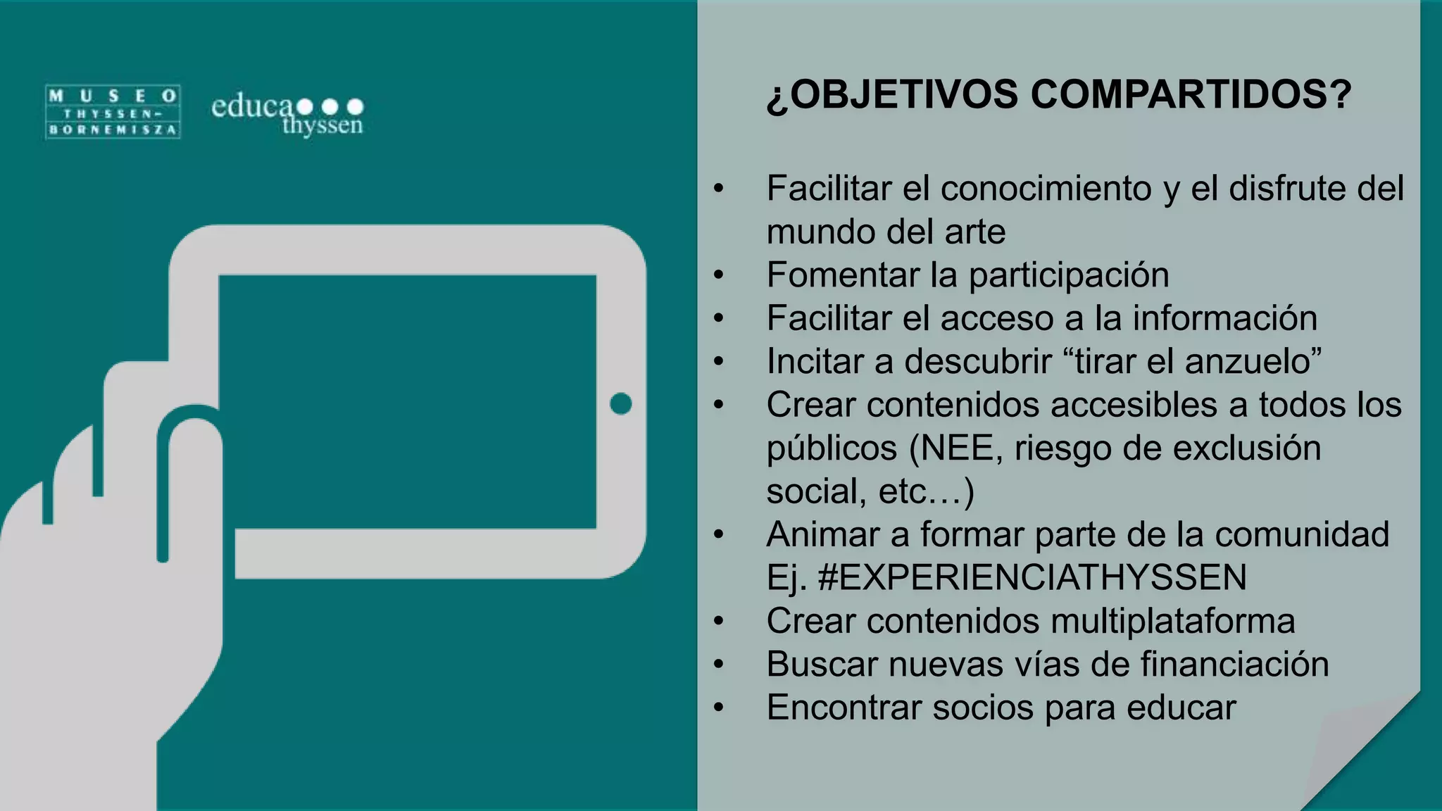 ¿OBJETIVOS COMPARTIDOS? 
• Facilitar el conocimiento y el disfrute del 
mundo del arte 
• Fomentar la participación 
• Facilitar el acceso a la información 
• Incitar a descubrir “tirar el anzuelo” 
• Crear contenidos accesibles a todos los 
públicos (NEE, riesgo de exclusión 
social, etc…) 
• Animar a formar parte de la comunidad 
Ej. #EXPERIENCIATHYSSEN 
• Crear contenidos multiplataforma 
• Buscar nuevas vías de financiación 
• Encontrar socios para educar 
 