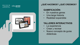 ¿QUÉ HACEMOS? ¿QUÉ CREEMOS? 
GAMIFICACIÓN: 
• En nuestros genes 
• Una larga historia 
• Realidad expandida 
TALLERES INTERACTIVOS 
• La experiencia 
• Crear y recrear 
• Nuevo concepto de guías 
didácticas 
 