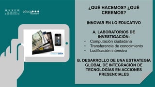 ¿QUÉ HACEMOS? ¿QUÉ 
CREEMOS? 
INNOVAR EN LO EDUCATIVO 
A. LABORATORIOS DE 
INVESTIGACIÓN: 
• Computación ciudadana 
• Transferencia de conocimiento 
• Ludificación intensiva 
B. DESARROLLO DE UNA ESTRATEGIA 
GLOBAL DE INTEGRACIÓN DE 
TECNOLOGÍAS EN ACCIONES 
PRESENCIALES 
 