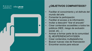 ¿OBJETIVOS COMPARTIDOS? 
• Facilitar el conocimiento y el disfrute del 
mundo del arte 
• Fomentar la participación 
• Facilitar el acceso a la información 
• Incitar a descubrir “tirar el anzuelo” 
• Crear contenidos accesibles a todos los 
públicos (NEE, riesgo de exclusión 
social, etc…) 
• Animar a formar parte de la comunidad 
Ej. #EXPERIENCIATHYSSEN 
• Crear contenidos multiplataforma 
• Buscar nuevas vías de financiación 
• Encontrar socios para educar 
 