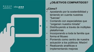 ¿OBJETIVOS COMPARTIDOS? 
¿Cómo? 
• Apostando por la sostenibilidad y 
teniendo en cuenta nuestras 
“fuerzas” 
• Contando con especialistas que 
“oxigenen nuestra mirada” 
• Distribuyendo a través de múltiples 
plataformas 
• Incorporando a toda la familia que 
forma el Museo 
• Poniendo como centro de nuestra 
actuación a los públicos: Misión! 
• Realizando analíticas e 
implementando mejoras 
 