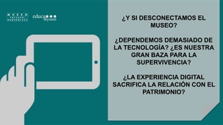 ¿Y SI DESCONECTAMOS EL 
MUSEO? 
¿DEPENDEMOS DEMASIADO DE 
LA TECNOLOGÍA? ¿ES NUESTRA 
GRAN BAZA PARA LA 
SUPERVIVENCIA? 
¿LA EXPERIENCIA DIGITAL 
SACRIFICA LA RELACIÓN CON EL 
PATRIMONIO? 
 